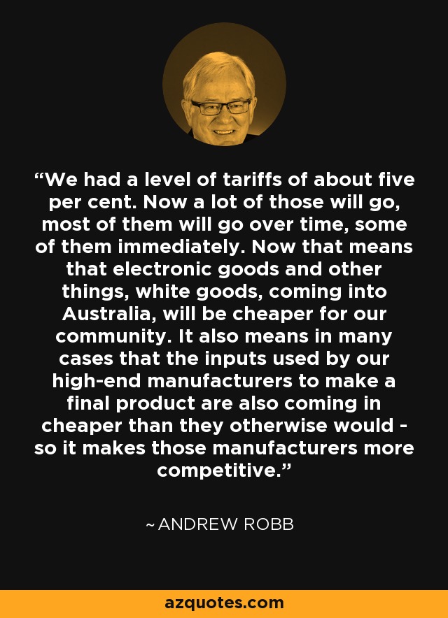 We had a level of tariffs of about five per cent. Now a lot of those will go, most of them will go over time, some of them immediately. Now that means that electronic goods and other things, white goods, coming into Australia, will be cheaper for our community. It also means in many cases that the inputs used by our high-end manufacturers to make a final product are also coming in cheaper than they otherwise would - so it makes those manufacturers more competitive. - Andrew Robb