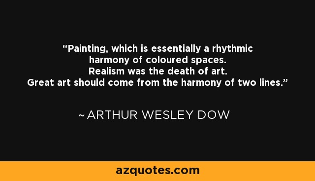 Painting, which is essentially a rhythmic harmony of coloured spaces. Realism was the death of art. Great art should come from the harmony of two lines. - Arthur Wesley Dow