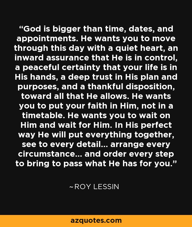 God is bigger than time, dates, and appointments. He wants you to move through this day with a quiet heart, an inward assurance that He is in control, a peaceful certainty that your life is in His hands, a deep trust in His plan and purposes, and a thankful disposition, toward all that He allows. He wants you to put your faith in Him, not in a timetable. He wants you to wait on Him and wait for Him. In His perfect way He will put everything together, see to every detail... arrange every circumstance... and order every step to bring to pass what He has for you. - Roy Lessin