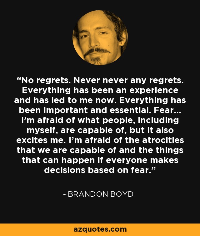 No regrets. Never never any regrets. Everything has been an experience and has led to me now. Everything has been important and essential. Fear... I'm afraid of what people, including myself, are capable of, but it also excites me. I'm afraid of the atrocities that we are capable of and the things that can happen if everyone makes decisions based on fear. - Brandon Boyd