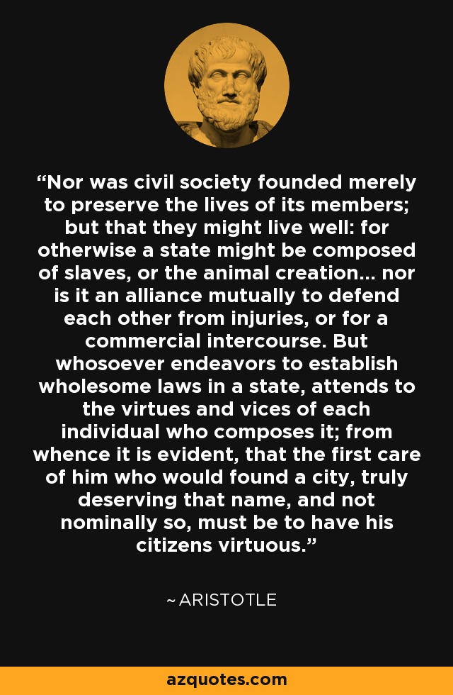 Nor was civil society founded merely to preserve the lives of its members; but that they might live well: for otherwise a state might be composed of slaves, or the animal creation... nor is it an alliance mutually to defend each other from injuries, or for a commercial intercourse. But whosoever endeavors to establish wholesome laws in a state, attends to the virtues and vices of each individual who composes it; from whence it is evident, that the first care of him who would found a city, truly deserving that name, and not nominally so, must be to have his citizens virtuous. - Aristotle