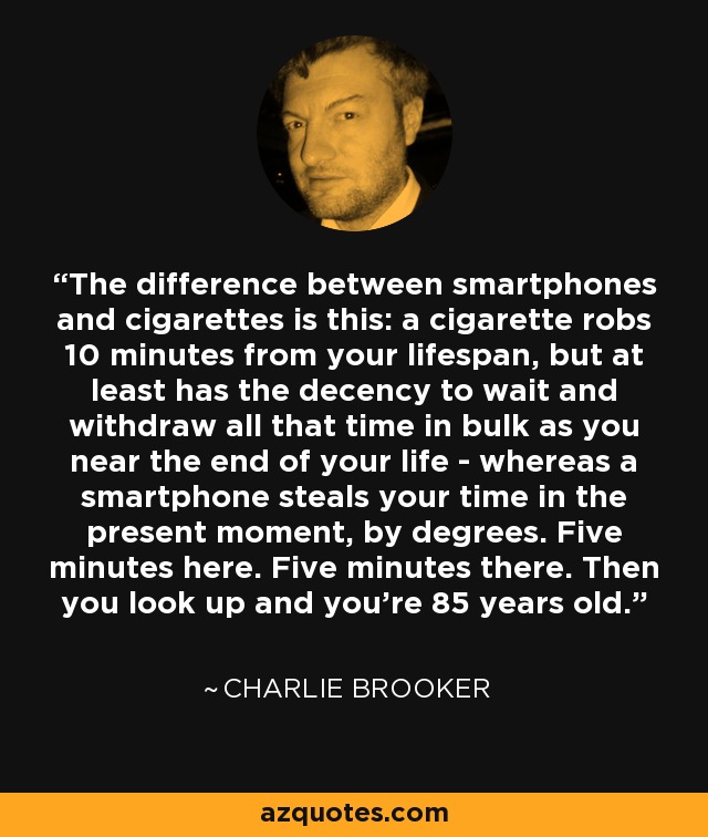 The difference between smartphones and cigarettes is this: a cigarette robs 10 minutes from your lifespan, but at least has the decency to wait and withdraw all that time in bulk as you near the end of your life - whereas a smartphone steals your time in the present moment, by degrees. Five minutes here. Five minutes there. Then you look up and you're 85 years old. - Charlie Brooker