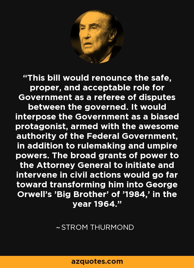 This bill would renounce the safe, proper, and acceptable role for Government as a referee of disputes between the governed. It would interpose the Government as a biased protagonist, armed with the awesome authority of the Federal Government, in addition to rulemaking and umpire powers. The broad grants of power to the Attorney General to initiate and intervene in civil actions would go far toward transforming him into George Orwell's 'Big Brother' of '1984,' in the year 1964. - Strom Thurmond