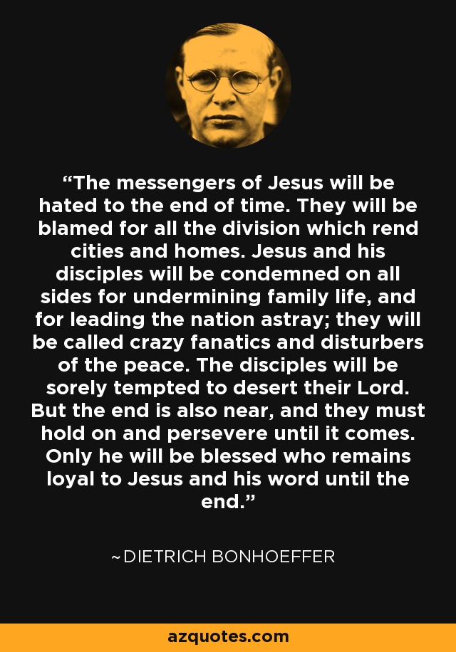 The messengers of Jesus will be hated to the end of time. They will be blamed for all the division which rend cities and homes. Jesus and his disciples will be condemned on all sides for undermining family life, and for leading the nation astray; they will be called crazy fanatics and disturbers of the peace. The disciples will be sorely tempted to desert their Lord. But the end is also near, and they must hold on and persevere until it comes. Only he will be blessed who remains loyal to Jesus and his word until the end. - Dietrich Bonhoeffer