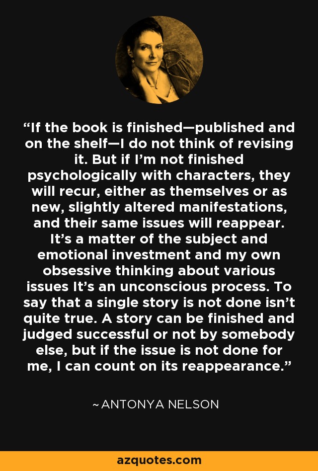 If the book is finished—published and on the shelf—I do not think of revising it. But if I'm not finished psychologically with characters, they will recur, either as themselves or as new, slightly altered manifestations, and their same issues will reappear. It's a matter of the subject and emotional investment and my own obsessive thinking about various issues It's an unconscious process. To say that a single story is not done isn't quite true. A story can be finished and judged successful or not by somebody else, but if the issue is not done for me, I can count on its reappearance. - Antonya Nelson