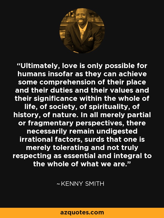 Ultimately, love is only possible for humans insofar as they can achieve some comprehension of their place and their duties and their values and their significance within the whole of life, of society, of spirituality, of history, of nature. In all merely partial or fragmentary perspectives, there necessarily remain undigested irrational factors, surds that one is merely tolerating and not truly respecting as essential and integral to the whole of what we are. - Kenny Smith