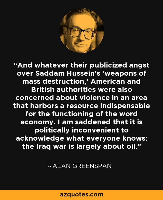 And whatever their publicized angst over Saddam Hussein's 'weapons of mass destruction,' American and British authorities were also concerned about violence in an area that harbors a resource indispensable for the functioning of the word economy. I am saddened that it is politically inconvenient to acknowledge what everyone knows: the Iraq war is largely about oil. - Alan Greenspan