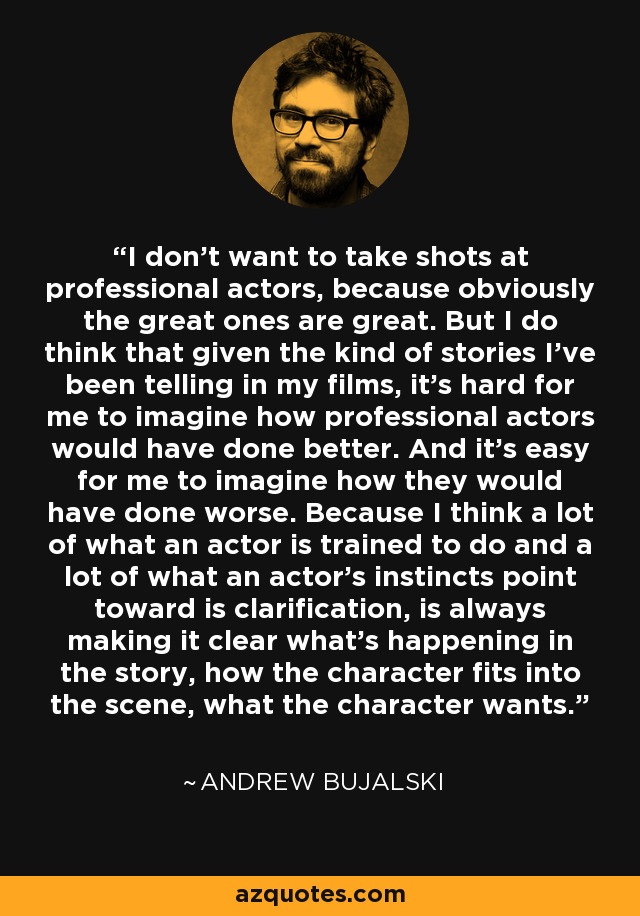 I don't want to take shots at professional actors, because obviously the great ones are great. But I do think that given the kind of stories I've been telling in my films, it's hard for me to imagine how professional actors would have done better. And it's easy for me to imagine how they would have done worse. Because I think a lot of what an actor is trained to do and a lot of what an actor's instincts point toward is clarification, is always making it clear what's happening in the story, how the character fits into the scene, what the character wants. - Andrew Bujalski