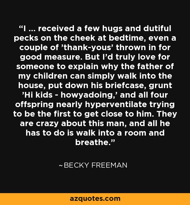 I ... received a few hugs and dutiful pecks on the cheek at bedtime, even a couple of 'thank-yous' thrown in for good measure. But I'd truly love for someone to explain why the father of my children can simply walk into the house, put down his briefcase, grunt 'Hi kids - howyadoing,' and all four offspring nearly hyperventilate trying to be the first to get close to him. They are crazy about this man, and all he has to do is walk into a room and breathe. - Becky Freeman