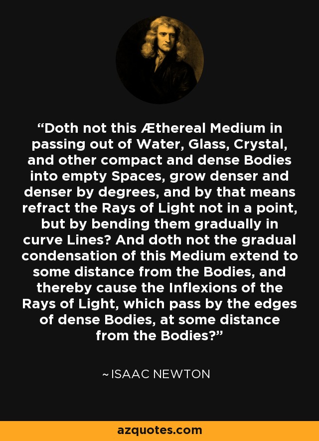 Doth not this Æthereal Medium in passing out of Water, Glass, Crystal, and other compact and dense Bodies into empty Spaces, grow denser and denser by degrees, and by that means refract the Rays of Light not in a point, but by bending them gradually in curve Lines? And doth not the gradual condensation of this Medium extend to some distance from the Bodies, and thereby cause the Inflexions of the Rays of Light, which pass by the edges of dense Bodies, at some distance from the Bodies? - Isaac Newton