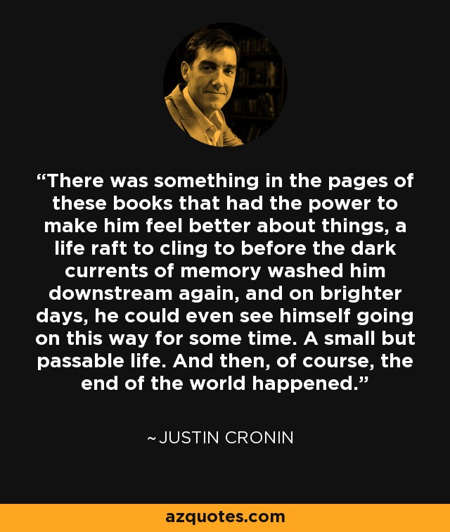 There was something in the pages of these books that had the power to make him feel better about things, a life raft to cling to before the dark currents of memory washed him downstream again, and on brighter days, he could even see himself going on this way for some time. A small but passable life. And then, of course, the end of the world happened. - Justin Cronin