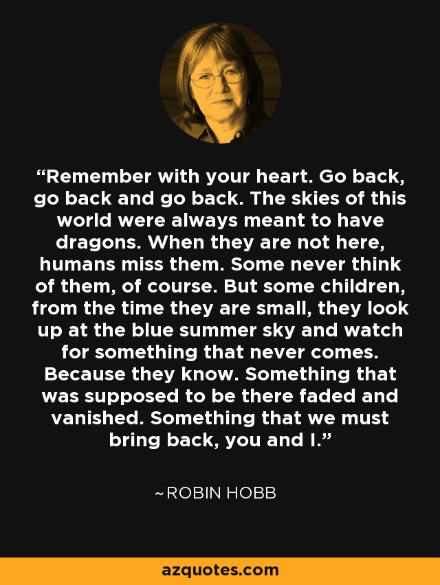 Remember with your heart. Go back, go back and go back. The skies of this world were always meant to have dragons. When they are not here, humans miss them. Some never think of them, of course. But some children, from the time they are small, they look up at the blue summer sky and watch for something that never comes. Because they know. Something that was supposed to be there faded and vanished. Something that we must bring back, you and I. - Robin Hobb