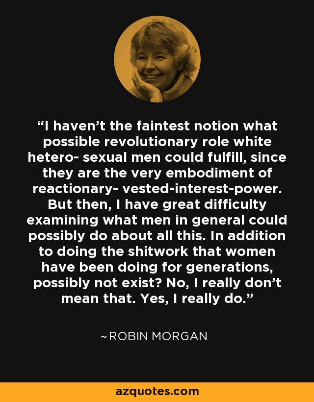 I haven't the faintest notion what possible revolutionary role white hetero- sexual men could fulfill, since they are the very embodiment of reactionary- vested-interest-power. But then, I have great difficulty examining what men in general could possibly do about all this. In addition to doing the shitwork that women have been doing for generations, possibly not exist? No, I really don't mean that. Yes, I really do. - Robin Morgan