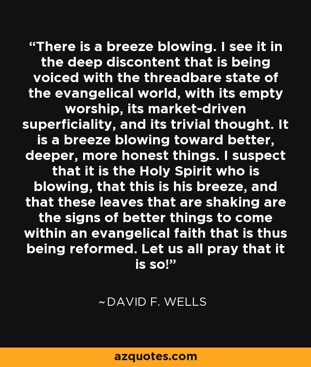 There is a breeze blowing. I see it in the deep discontent that is being voiced with the threadbare state of the evangelical world, with its empty worship, its market-driven superficiality, and its trivial thought. It is a breeze blowing toward better, deeper, more honest things. I suspect that it is the Holy Spirit who is blowing, that this is his breeze, and that these leaves that are shaking are the signs of better things to come within an evangelical faith that is thus being reformed. Let us all pray that it is so! - David F. Wells