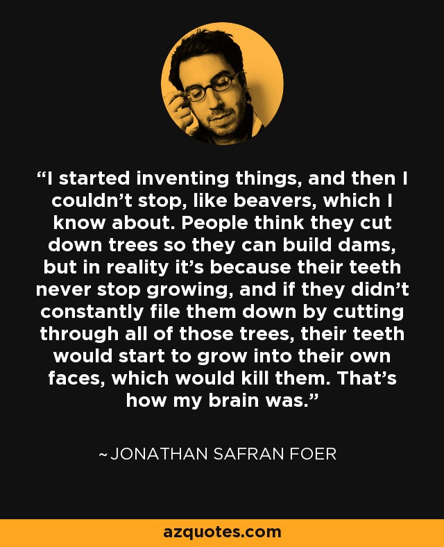 I started inventing things, and then I couldn't stop, like beavers, which I know about. People think they cut down trees so they can build dams, but in reality it's because their teeth never stop growing, and if they didn't constantly file them down by cutting through all of those trees, their teeth would start to grow into their own faces, which would kill them. That's how my brain was. - Jonathan Safran Foer