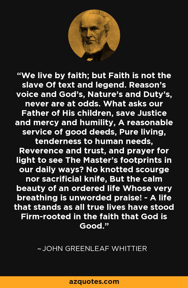 We live by faith; but Faith is not the slave Of text and legend. Reason's voice and God's, Nature's and Duty's, never are at odds. What asks our Father of His children, save Justice and mercy and humility, A reasonable service of good deeds, Pure living, tenderness to human needs, Reverence and trust, and prayer for light to see The Master's footprints in our daily ways? No knotted scourge nor sacrificial knife, But the calm beauty of an ordered life Whose very breathing is unworded praise! - A life that stands as all true lives have stood Firm-rooted in the faith that God is Good. - John Greenleaf Whittier
