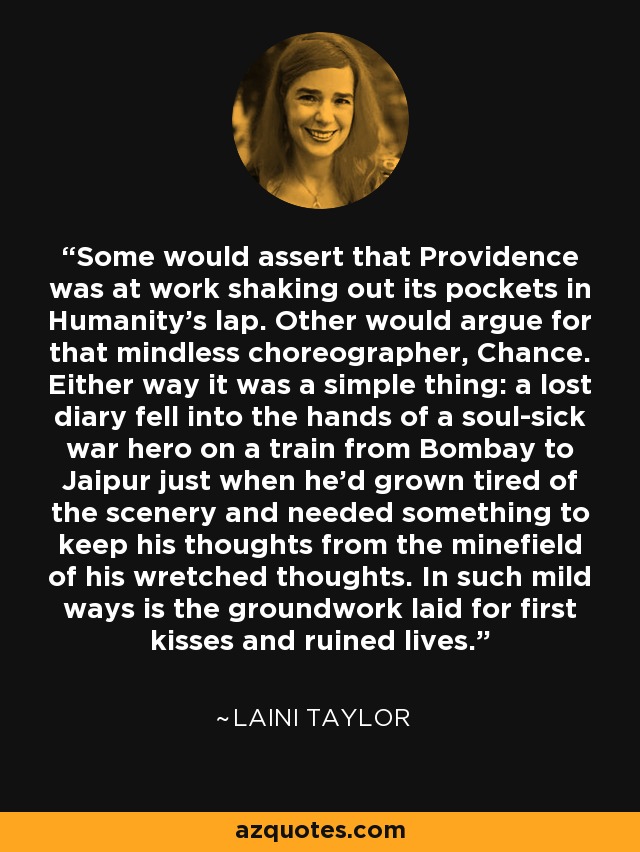 Some would assert that Providence was at work shaking out its pockets in Humanity's lap. Other would argue for that mindless choreographer, Chance. Either way it was a simple thing: a lost diary fell into the hands of a soul-sick war hero on a train from Bombay to Jaipur just when he'd grown tired of the scenery and needed something to keep his thoughts from the minefield of his wretched thoughts. In such mild ways is the groundwork laid for first kisses and ruined lives. - Laini Taylor