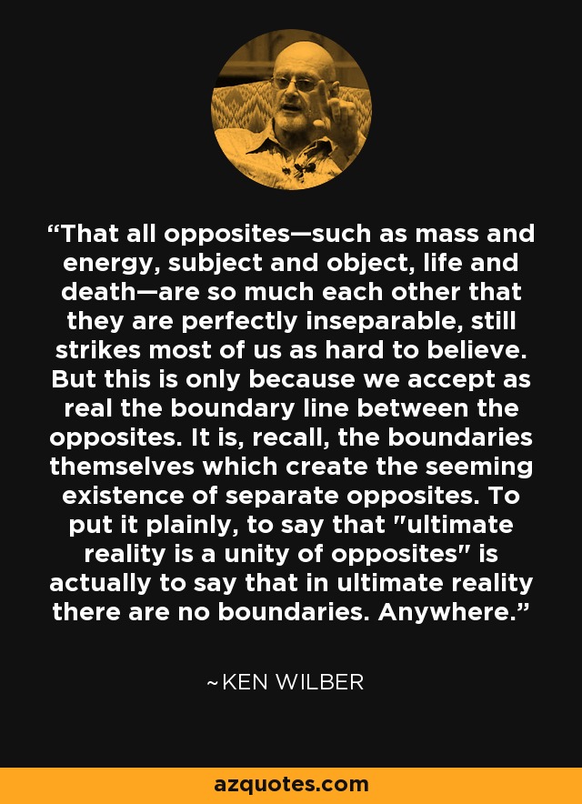 That all opposites—such as mass and energy, subject and object, life and death—are so much each other that they are perfectly inseparable, still strikes most of us as hard to believe. But this is only because we accept as real the boundary line between the opposites. It is, recall, the boundaries themselves which create the seeming existence of separate opposites. To put it plainly, to say that 