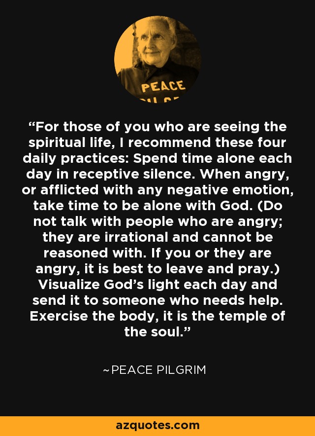 For those of you who are seeing the spiritual life, I recommend these four daily practices: Spend time alone each day in receptive silence. When angry, or afflicted with any negative emotion, take time to be alone with God. (Do not talk with people who are angry; they are irrational and cannot be reasoned with. If you or they are angry, it is best to leave and pray.) Visualize God's light each day and send it to someone who needs help. Exercise the body, it is the temple of the soul. - Peace Pilgrim