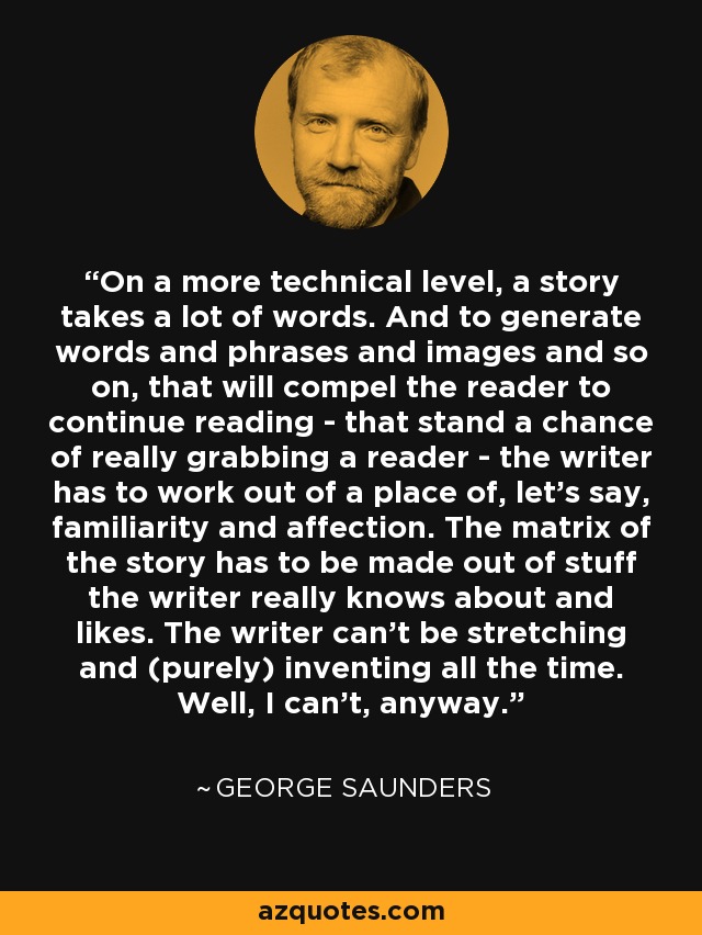 On a more technical level, a story takes a lot of words. And to generate words and phrases and images and so on, that will compel the reader to continue reading - that stand a chance of really grabbing a reader - the writer has to work out of a place of, let's say, familiarity and affection. The matrix of the story has to be made out of stuff the writer really knows about and likes. The writer can't be stretching and (purely) inventing all the time. Well, I can't, anyway. - George Saunders