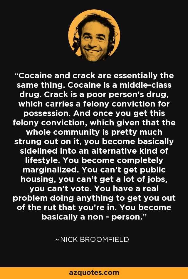 Cocaine and crack are essentially the same thing. Cocaine is a middle-class drug. Crack is a poor person's drug, which carries a felony conviction for possession. And once you get this felony conviction, which given that the whole community is pretty much strung out on it, you become basically sidelined into an alternative kind of lifestyle. You become completely marginalized. You can't get public housing, you can't get a lot of jobs, you can't vote. You have a real problem doing anything to get you out of the rut that you're in. You become basically a non - person. - Nick Broomfield