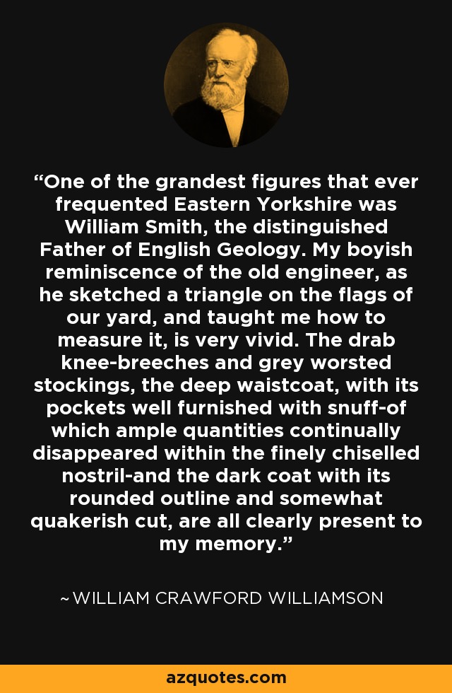 One of the grandest figures that ever frequented Eastern Yorkshire was William Smith, the distinguished Father of English Geology. My boyish reminiscence of the old engineer, as he sketched a triangle on the flags of our yard, and taught me how to measure it, is very vivid. The drab knee-breeches and grey worsted stockings, the deep waistcoat, with its pockets well furnished with snuff-of which ample quantities continually disappeared within the finely chiselled nostril-and the dark coat with its rounded outline and somewhat quakerish cut, are all clearly present to my memory. - William Crawford Williamson