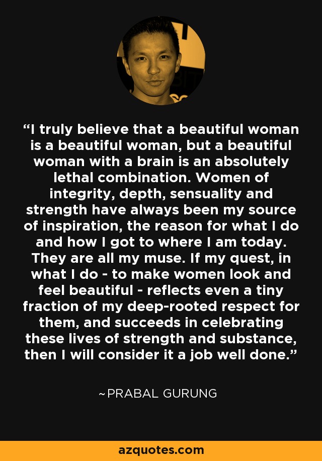 I truly believe that a beautiful woman is a beautiful woman, but a beautiful woman with a brain is an absolutely lethal combination. Women of integrity, depth, sensuality and strength have always been my source of inspiration, the reason for what I do and how I got to where I am today. They are all my muse. If my quest, in what I do - to make women look and feel beautiful - reflects even a tiny fraction of my deep-rooted respect for them, and succeeds in celebrating these lives of strength and substance, then I will consider it a job well done. - Prabal Gurung