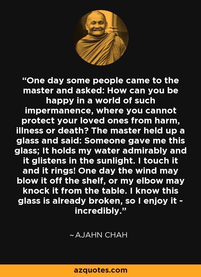 One day some people came to the master and asked: How can you be happy in a world of such impermanence, where you cannot protect your loved ones from harm, illness or death? The master held up a glass and said: Someone gave me this glass; It holds my water admirably and it glistens in the sunlight. I touch it and it rings! One day the wind may blow it off the shelf, or my elbow may knock it from the table. I know this glass is already broken, so I enjoy it - incredibly. - Ajahn Chah