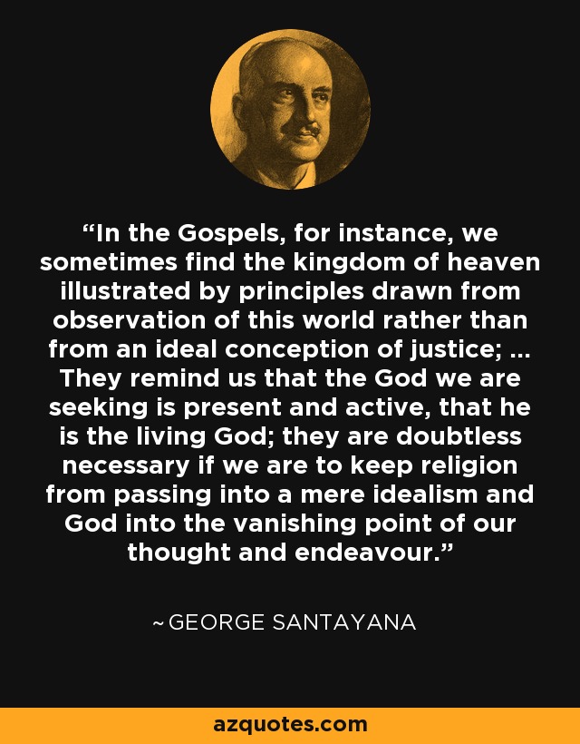 In the Gospels, for instance, we sometimes find the kingdom of heaven illustrated by principles drawn from observation of this world rather than from an ideal conception of justice; ... They remind us that the God we are seeking is present and active, that he is the living God; they are doubtless necessary if we are to keep religion from passing into a mere idealism and God into the vanishing point of our thought and endeavour. - George Santayana