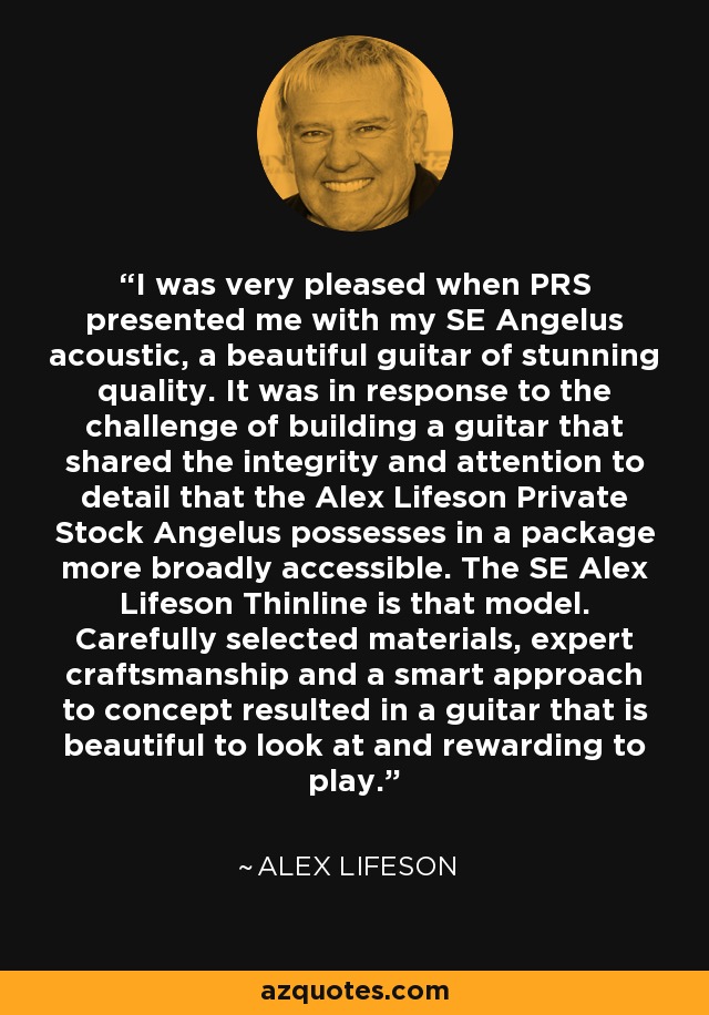 I was very pleased when PRS presented me with my SE Angelus acoustic, a beautiful guitar of stunning quality. It was in response to the challenge of building a guitar that shared the integrity and attention to detail that the Alex Lifeson Private Stock Angelus possesses in a package more broadly accessible. The SE Alex Lifeson Thinline is that model. Carefully selected materials, expert craftsmanship and a smart approach to concept resulted in a guitar that is beautiful to look at and rewarding to play. - Alex Lifeson