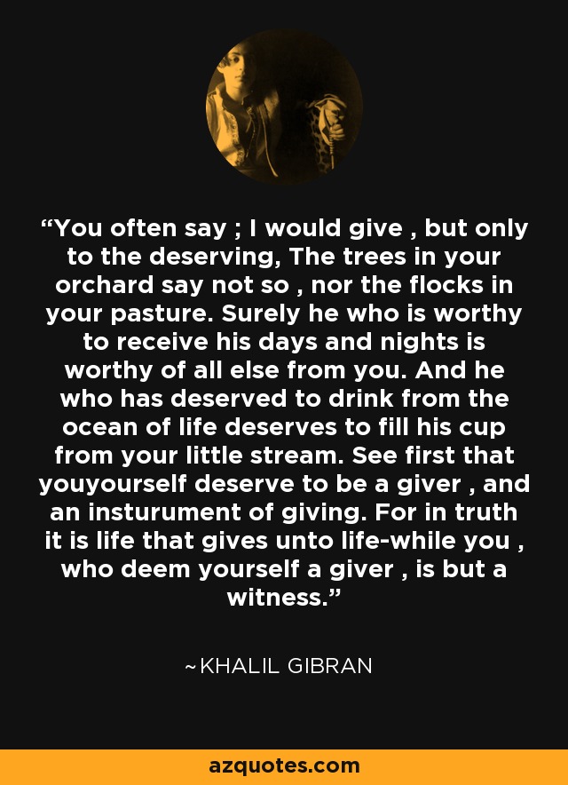 You often say ; I would give , but only to the deserving, The trees in your orchard say not so , nor the flocks in your pasture. Surely he who is worthy to receive his days and nights is worthy of all else from you. And he who has deserved to drink from the ocean of life deserves to fill his cup from your little stream. See first that youyourself deserve to be a giver , and an insturument of giving. For in truth it is life that gives unto life-while you , who deem yourself a giver , is but a witness. - Khalil Gibran