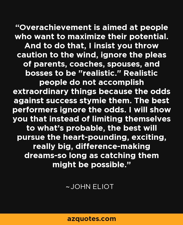 Overachievement is aimed at people who want to maximize their potential. And to do that, I insist you throw caution to the wind, ignore the pleas of parents, coaches, spouses, and bosses to be 