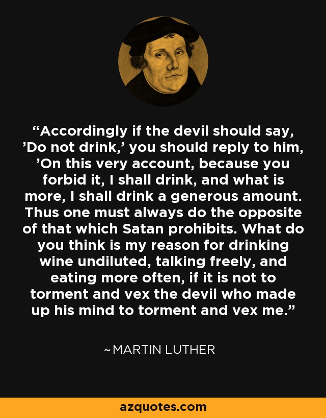 Accordingly if the devil should say, 'Do not drink,' you should reply to him, 'On this very account, because you forbid it, I shall drink, and what is more, I shall drink a generous amount. Thus one must always do the opposite of that which Satan prohibits. What do you think is my reason for drinking wine undiluted, talking freely, and eating more often, if it is not to torment and vex the devil who made up his mind to torment and vex me. - Martin Luther