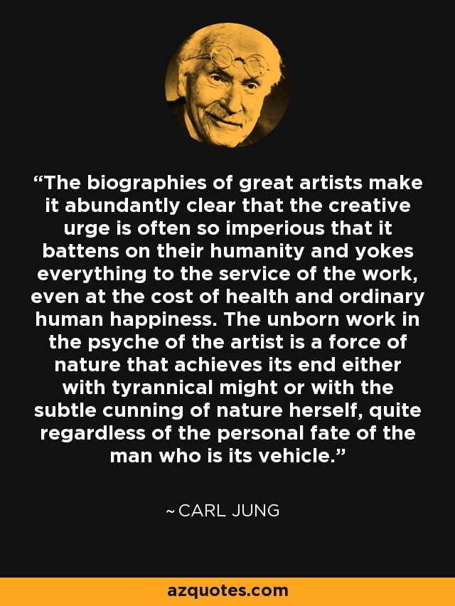 The biographies of great artists make it abundantly clear that the creative urge is often so imperious that it battens on their humanity and yokes everything to the service of the work, even at the cost of health and ordinary human happiness. The unborn work in the psyche of the artist is a force of nature that achieves its end either with tyrannical might or with the subtle cunning of nature herself, quite regardless of the personal fate of the man who is its vehicle. - Carl Jung