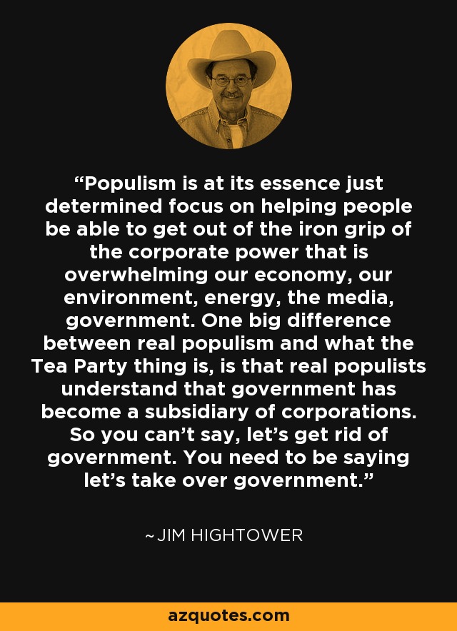 Populism is at its essence just determined focus on helping people be able to get out of the iron grip of the corporate power that is overwhelming our economy, our environment, energy, the media, government. One big difference between real populism and what the Tea Party thing is, is that real populists understand that government has become a subsidiary of corporations. So you can't say, let's get rid of government. You need to be saying let's take over government. - Jim Hightower