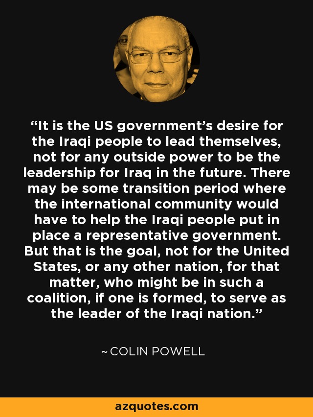 It is the US government's desire for the Iraqi people to lead themselves, not for any outside power to be the leadership for Iraq in the future. There may be some transition period where the international community would have to help the Iraqi people put in place a representative government. But that is the goal, not for the United States, or any other nation, for that matter, who might be in such a coalition, if one is formed, to serve as the leader of the Iraqi nation. - Colin Powell