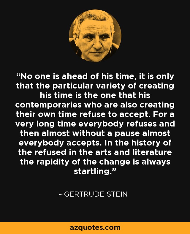 No one is ahead of his time, it is only that the particular variety of creating his time is the one that his contemporaries who are also creating their own time refuse to accept. For a very long time everybody refuses and then almost without a pause almost everybody accepts. In the history of the refused in the arts and literature the rapidity of the change is always startling. - Gertrude Stein