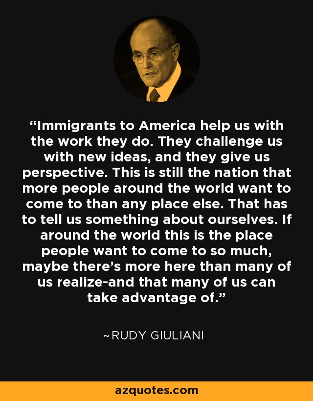Immigrants to America help us with the work they do. They challenge us with new ideas, and they give us perspective. This is still the nation that more people around the world want to come to than any place else. That has to tell us something about ourselves. If around the world this is the place people want to come to so much, maybe there's more here than many of us realize-and that many of us can take advantage of. - Rudy Giuliani