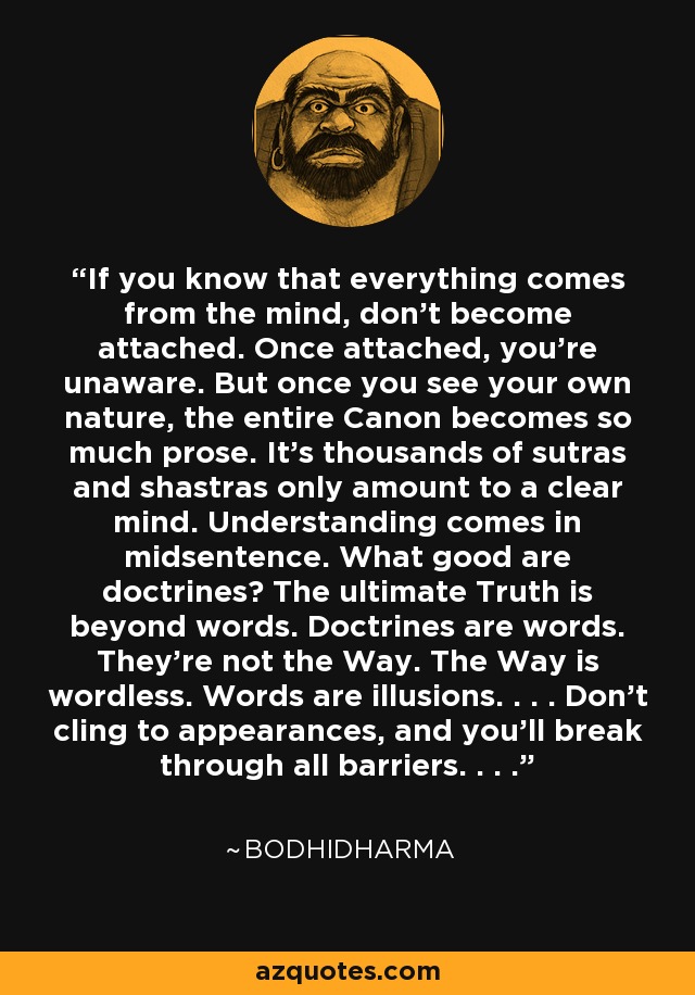 If you know that everything comes from the mind, don't become attached. Once attached, you're unaware. But once you see your own nature, the entire Canon becomes so much prose. It's thousands of sutras and shastras only amount to a clear mind. Understanding comes in midsentence. What good are doctrines? The ultimate Truth is beyond words. Doctrines are words. They're not the Way. The Way is wordless. Words are illusions. . . . Don't cling to appearances, and you'll break through all barriers. . . . - Bodhidharma