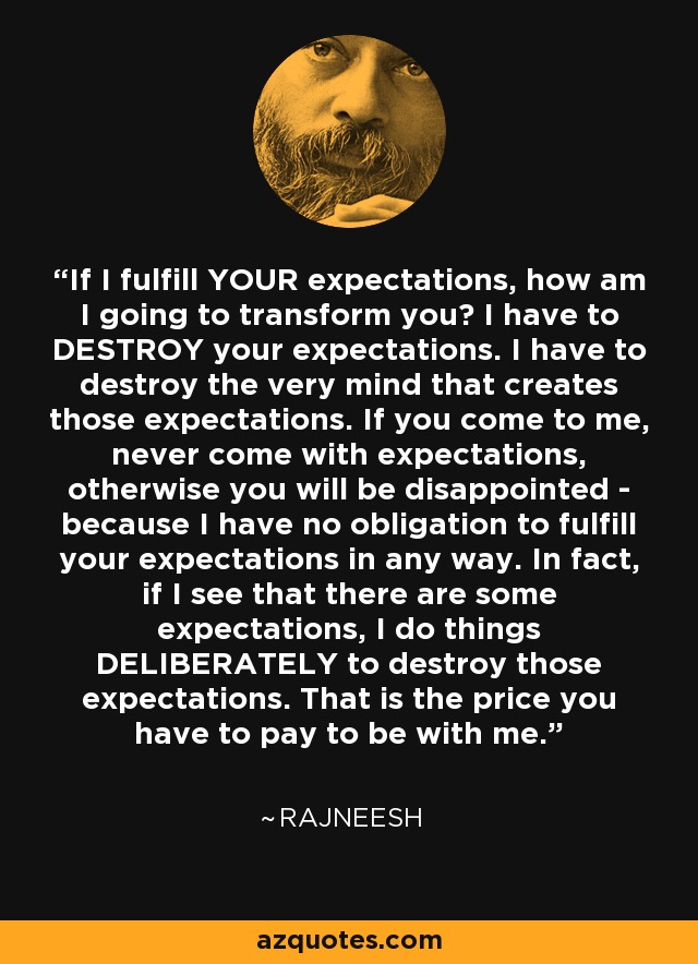 If I fulfill YOUR expectations, how am I going to transform you? I have to DESTROY your expectations. I have to destroy the very mind that creates those expectations. If you come to me, never come with expectations, otherwise you will be disappointed - because I have no obligation to fulfill your expectations in any way. In fact, if I see that there are some expectations, I do things DELIBERATELY to destroy those expectations. That is the price you have to pay to be with me. - Rajneesh
