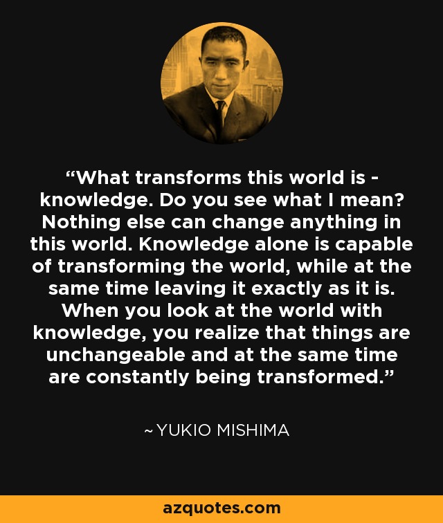 What transforms this world is - knowledge. Do you see what I mean? Nothing else can change anything in this world. Knowledge alone is capable of transforming the world, while at the same time leaving it exactly as it is. When you look at the world with knowledge, you realize that things are unchangeable and at the same time are constantly being transformed. - Yukio Mishima