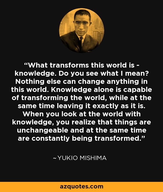 What transforms this world is - knowledge. Do you see what I mean? Nothing else can change anything in this world. Knowledge alone is capable of transforming the world, while at the same time leaving it exactly as it is. When you look at the world with knowledge, you realize that things are unchangeable and at the same time are constantly being transformed. - Yukio Mishima