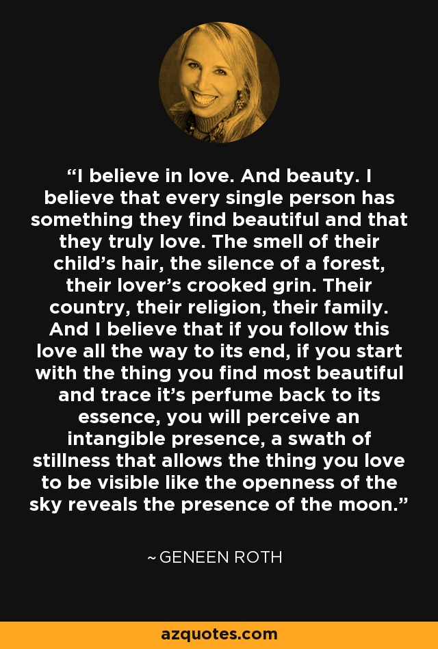 I believe in love. And beauty. I believe that every single person has something they find beautiful and that they truly love. The smell of their child's hair, the silence of a forest, their lover's crooked grin. Their country, their religion, their family. And I believe that if you follow this love all the way to its end, if you start with the thing you find most beautiful and trace it's perfume back to its essence, you will perceive an intangible presence, a swath of stillness that allows the thing you love to be visible like the openness of the sky reveals the presence of the moon. - Geneen Roth