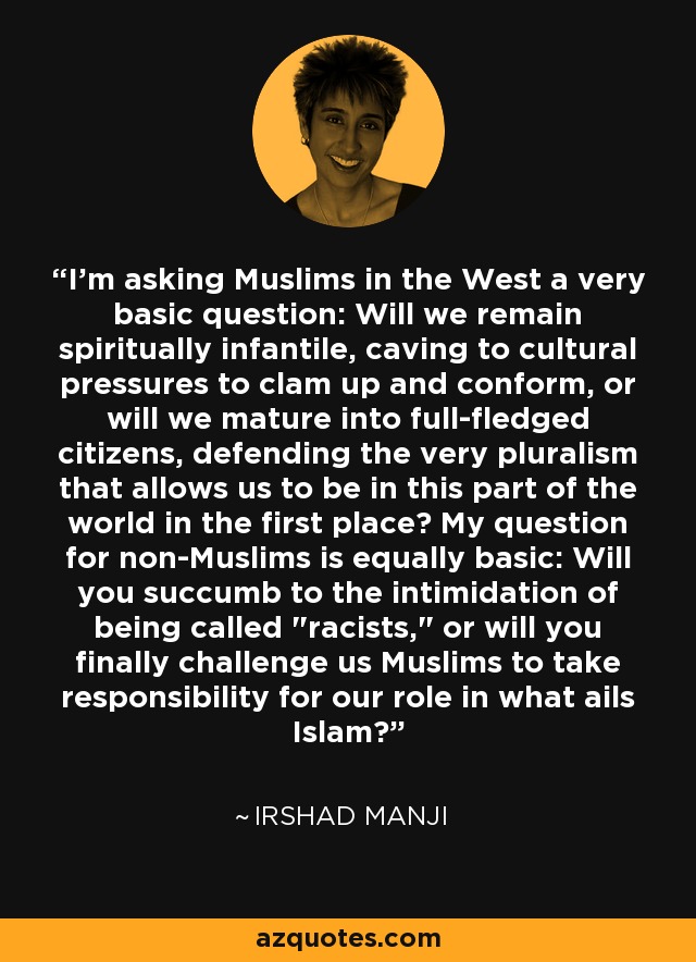 I'm asking Muslims in the West a very basic question: Will we remain spiritually infantile, caving to cultural pressures to clam up and conform, or will we mature into full-fledged citizens, defending the very pluralism that allows us to be in this part of the world in the first place? My question for non-Muslims is equally basic: Will you succumb to the intimidation of being called 
