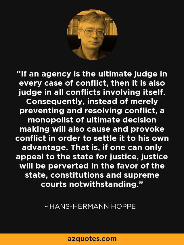 If an agency is the ultimate judge in every case of conflict, then it is also judge in all conflicts involving itself. Consequently, instead of merely preventing and resolving conflict, a monopolist of ultimate decision making will also cause and provoke conflict in order to settle it to his own advantage. That is, if one can only appeal to the state for justice, justice will be perverted in the favor of the state, constitutions and supreme courts notwithstanding. - Hans-Hermann Hoppe