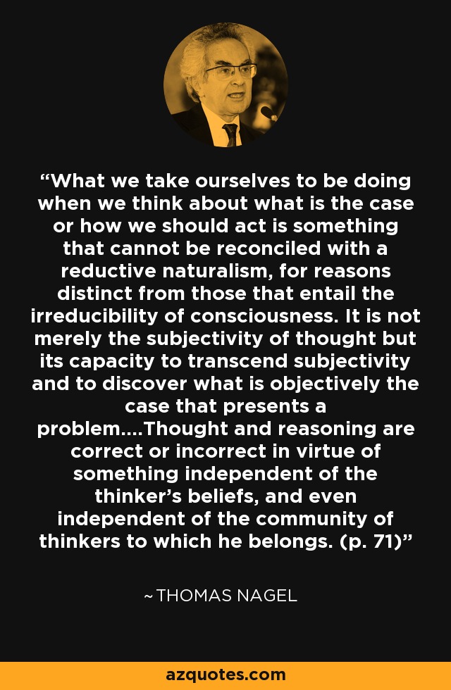 What we take ourselves to be doing when we think about what is the case or how we should act is something that cannot be reconciled with a reductive naturalism, for reasons distinct from those that entail the irreducibility of consciousness. It is not merely the subjectivity of thought but its capacity to transcend subjectivity and to discover what is objectively the case that presents a problem....Thought and reasoning are correct or incorrect in virtue of something independent of the thinker's beliefs, and even independent of the community of thinkers to which he belongs. (p. 71) - Thomas Nagel