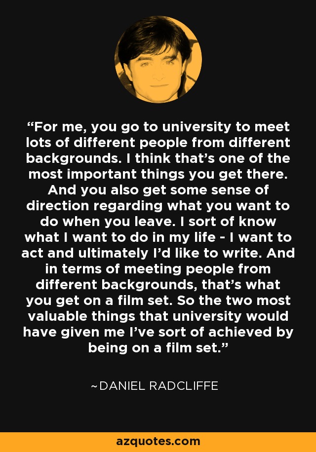 For me, you go to university to meet lots of different people from different backgrounds. I think that's one of the most important things you get there. And you also get some sense of direction regarding what you want to do when you leave. I sort of know what I want to do in my life - I want to act and ultimately I'd like to write. And in terms of meeting people from different backgrounds, that's what you get on a film set. So the two most valuable things that university would have given me I've sort of achieved by being on a film set. - Daniel Radcliffe