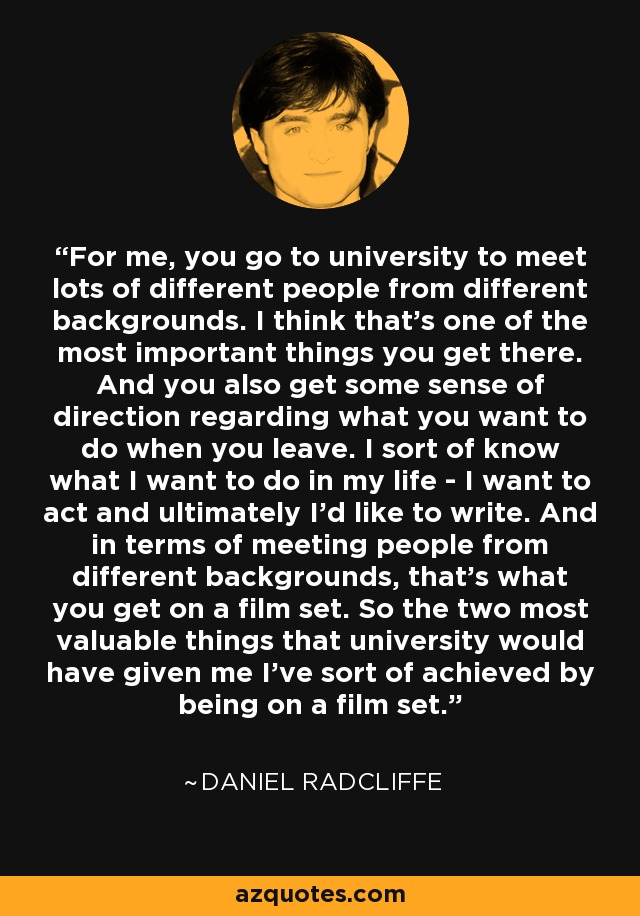 For me, you go to university to meet lots of different people from different backgrounds. I think that's one of the most important things you get there. And you also get some sense of direction regarding what you want to do when you leave. I sort of know what I want to do in my life - I want to act and ultimately I'd like to write. And in terms of meeting people from different backgrounds, that's what you get on a film set. So the two most valuable things that university would have given me I've sort of achieved by being on a film set. - Daniel Radcliffe