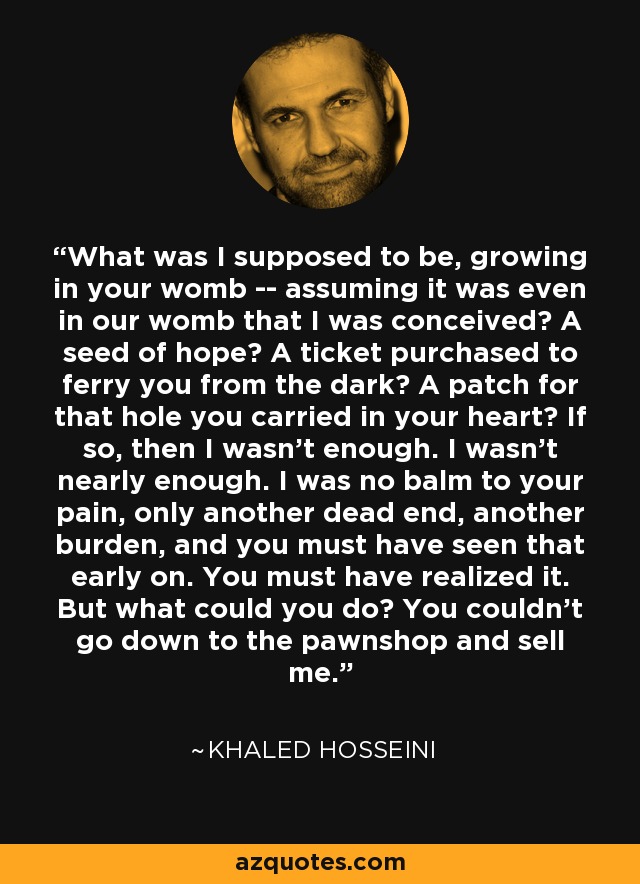 What was I supposed to be, growing in your womb -- assuming it was even in our womb that I was conceived? A seed of hope? A ticket purchased to ferry you from the dark? A patch for that hole you carried in your heart? If so, then I wasn't enough. I wasn't nearly enough. I was no balm to your pain, only another dead end, another burden, and you must have seen that early on. You must have realized it. But what could you do? You couldn't go down to the pawnshop and sell me. - Khaled Hosseini