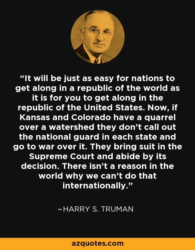 It will be just as easy for nations to get along in a republic of the world as it is for you to get along in the republic of the United States. Now, if Kansas and Colorado have a quarrel over a watershed they don't call out the national guard in each state and go to war over it. They bring suit in the Supreme Court and abide by its decision. There isn't a reason in the world why we can't do that internationally. - Harry S. Truman